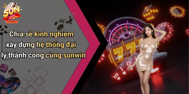 Chia sẻ kinh nghiệm xây dựng hệ thống đại lý thành công cùng sunwin